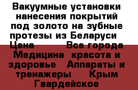 Вакуумные установки нанесения покрытий под золото на зубные протезы из Беларуси › Цена ­ 100 - Все города Медицина, красота и здоровье » Аппараты и тренажеры   . Крым,Гвардейское